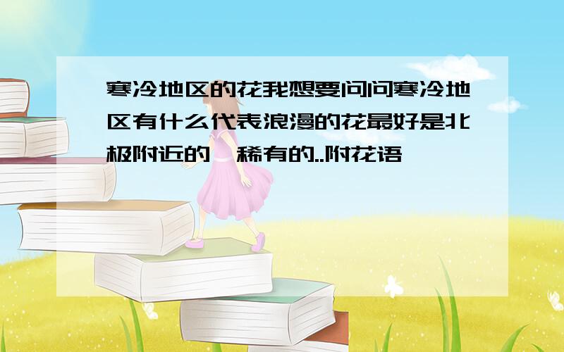 寒冷地区的花我想要问问寒冷地区有什么代表浪漫的花最好是北极附近的,稀有的..附花语,