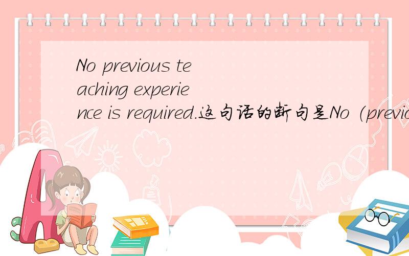 No previous teaching experience is required.这句话的断句是No （previous teaching experience is required）.还是(No previous teaching experience) is required?是不需要教学经验,还是必须不要教学经验啊?好绕好绕,麻烦大