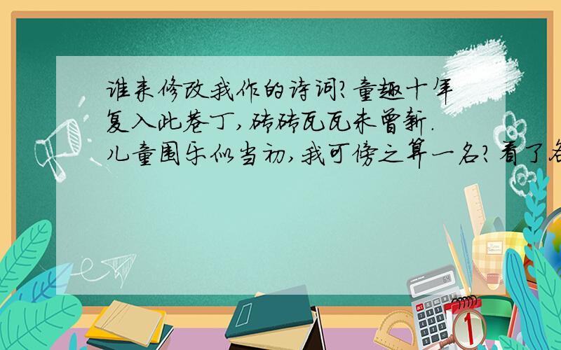 谁来修改我作的诗词?童趣十年复入此巷丁,砖砖瓦瓦未曾新.儿童围乐似当初,我可傍之算一名?看了各位的诗词,让我吃惊的有2楼的“一砖一瓦总牵情”.3楼的前2句很好,但是后面2句太差.4楼的