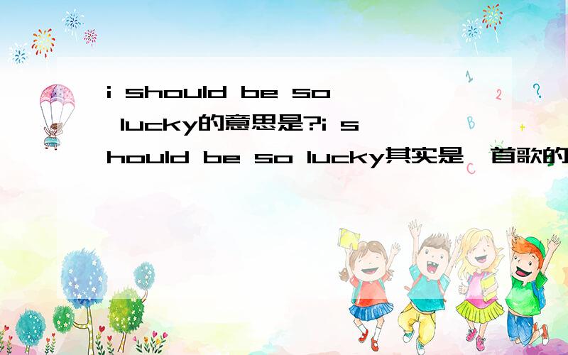 i should be so lucky的意思是?i should be so lucky其实是一首歌的名字.````  但我不知道其意思是什么.      求高手译中文.