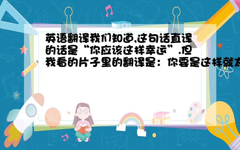 英语翻译我们知道,这句话直译的话是“你应该这样幸运”.但我看的片子里的翻译是：你要是这样就太幸运了.这个.