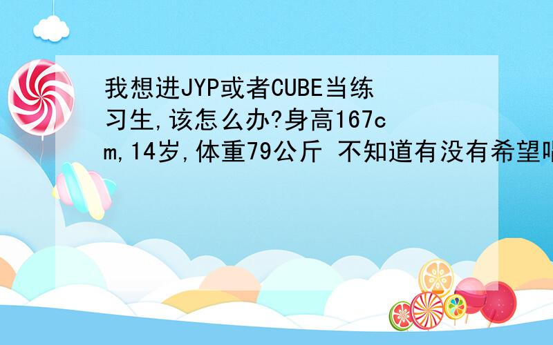 我想进JYP或者CUBE当练习生,该怎么办?身高167cm,14岁,体重79公斤 不知道有没有希望唱歌还行,跳舞比较弱