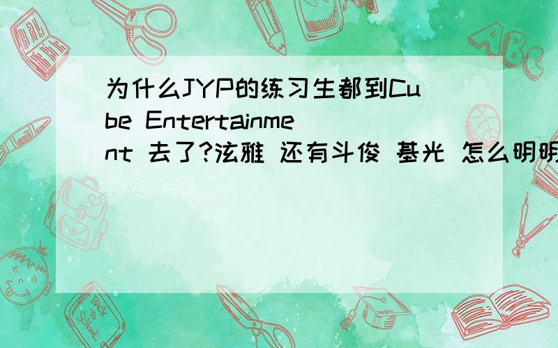 为什么JYP的练习生都到Cube Entertainment 去了?泫雅 还有斗俊 基光 怎么明明之前都是JYP的啊 为啥都跑去Cube Entertainment 泫雅是被JYP退 但怎么都凑一起了?