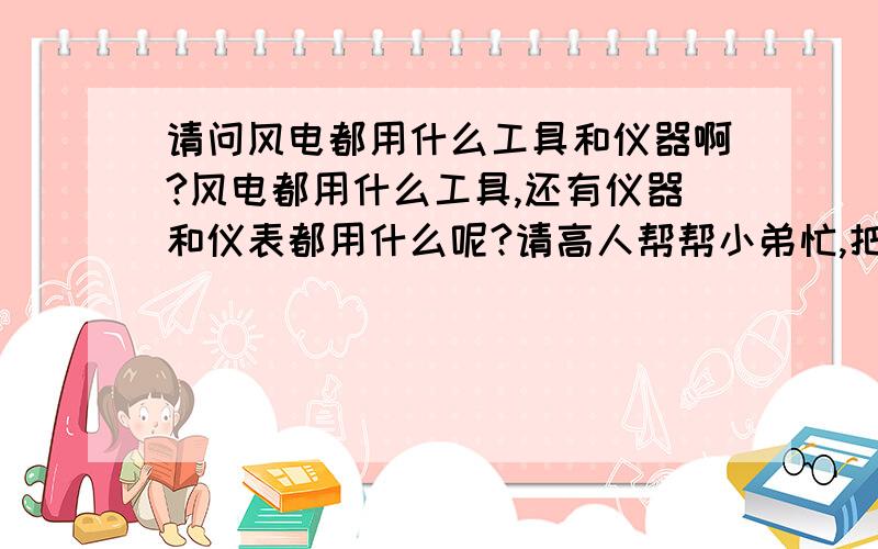 请问风电都用什么工具和仪器啊?风电都用什么工具,还有仪器和仪表都用什么呢?请高人帮帮小弟忙,把所用的仪器仪表及工具都帮忙列出来,