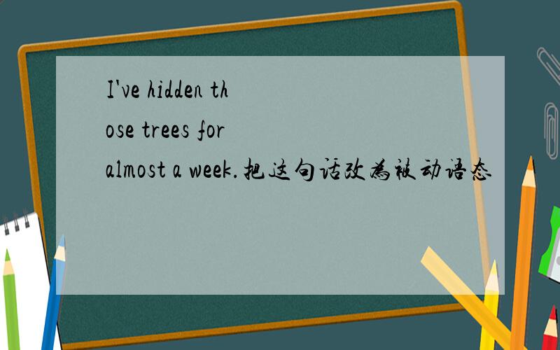 I've hidden those trees for almost a week.把这句话改为被动语态