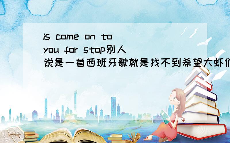 is come on to you for stop别人说是一首西班牙歌就是找不到希望大虾们帮忙