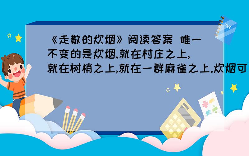 《走散的炊烟》阅读答案 唯一不变的是炊烟.就在村庄之上,就在树梢之上,就在一群麻雀之上.炊烟可以自由散去,但根是散不去的.它的根无处不在,在故乡的天空中,在故乡的大地上,在那浓得化