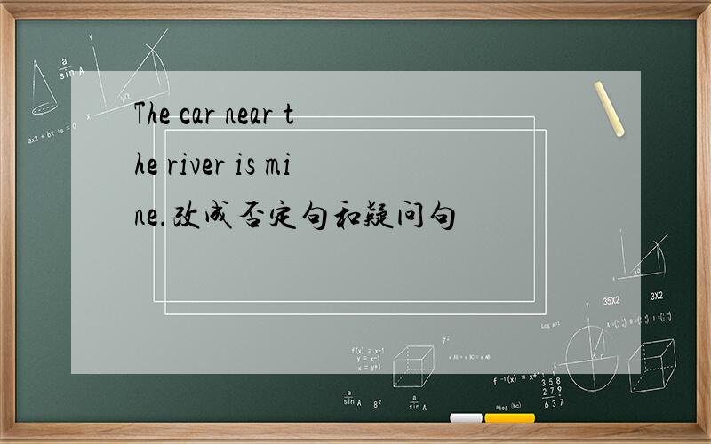 The car near the river is mine.改成否定句和疑问句