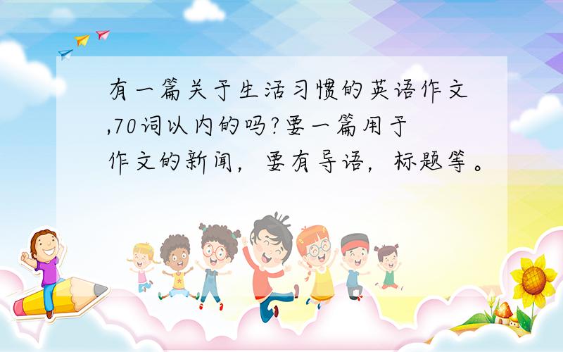 有一篇关于生活习惯的英语作文,70词以内的吗?要一篇用于作文的新闻，要有导语，标题等。