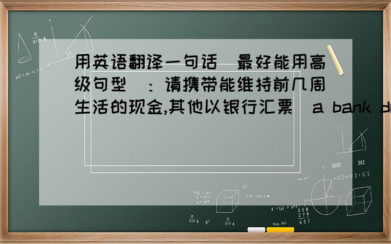 用英语翻译一句话（最好能用高级句型）：请携带能维持前几周生活的现金,其他以银行汇票（a bank draft）等方式支付,带上信用卡以备不时之需.