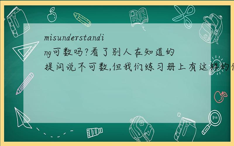 misunderstanding可数吗?看了别人在知道的提问说不可数,但我们练习册上有这样的例句：misunderstanding n.（1）误解,误会：There is still a serious misunderstanding about the real purpose of this work.（2）意见不一