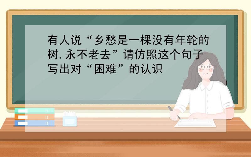 有人说“乡愁是一棵没有年轮的树,永不老去”请仿照这个句子写出对“困难”的认识