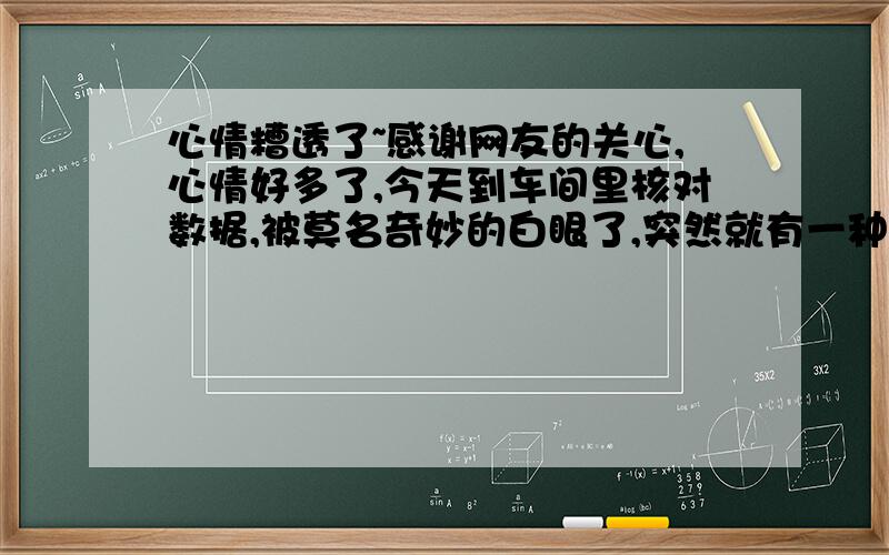 心情糟透了~感谢网友的关心,心情好多了,今天到车间里核对数据,被莫名奇妙的白眼了,突然就有一种眼泪要掉下来的感觉,在这个工厂里似乎谁都可以对我指手画脚,一个人在外地拿着这么低的