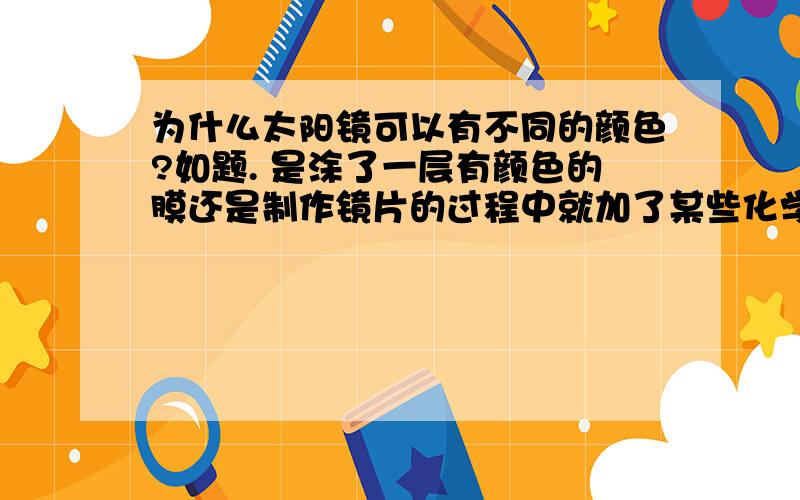 为什么太阳镜可以有不同的颜色?如题. 是涂了一层有颜色的膜还是制作镜片的过程中就加了某些化学物质使之有颜色.有劳各位大侠~~回答的不一样喔，不知该采纳哪个？到底是镀膜还是加了