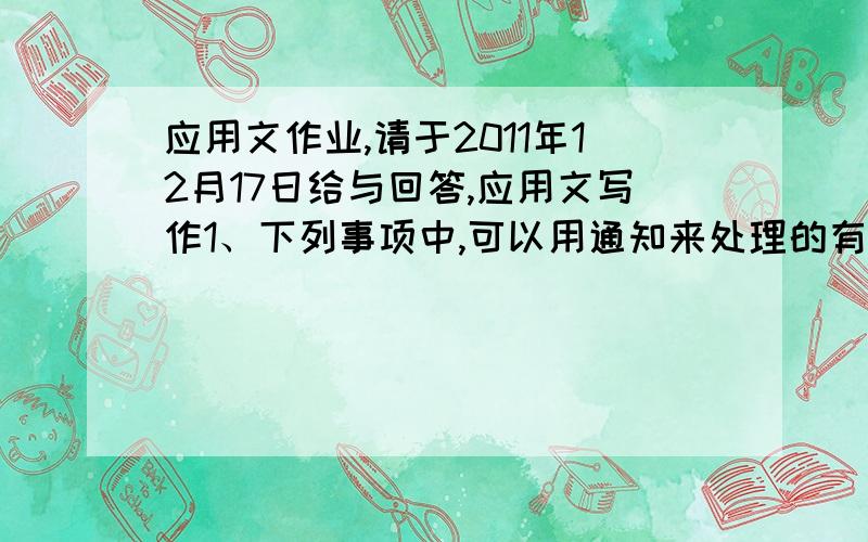 应用文作业,请于2011年12月17日给与回答,应用文写作1、下列事项中,可以用通知来处理的有（ ）.A,某省人大常委会拟颁布一项地方法规B,某市水电局将召开水利建设工作会议C,某县纪委拟行文