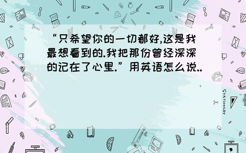 “只希望你的一切都好,这是我最想看到的.我把那份曾经深深的记在了心里.”用英语怎么说..