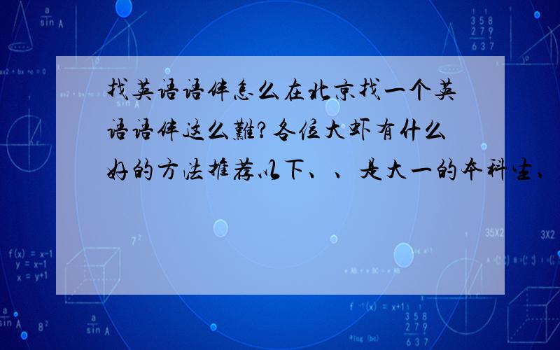 找英语语伴怎么在北京找一个英语语伴这么难?各位大虾有什么好的方法推荐以下、、是大一的本科生、、欧美国家的最好、、求助啊,