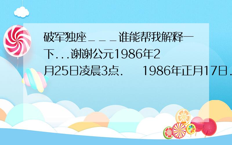 破军独座___谁能帮我解释一下...谢谢公元1986年2月25日凌晨3点.    1986年正月17日.查了一下是破军独座..又是七杀...能帮我解释一下吗..谢谢性别:男