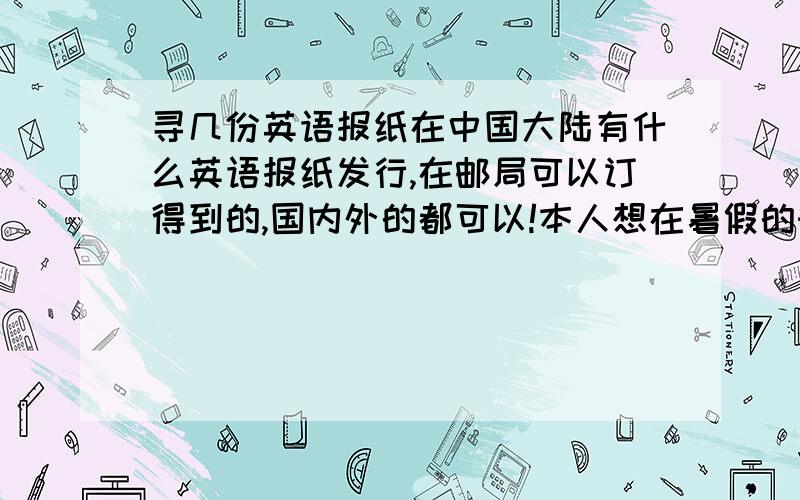 寻几份英语报纸在中国大陆有什么英语报纸发行,在邮局可以订得到的,国内外的都可以!本人想在暑假的时候提高一下英语阅读能力,本人今年升高中,报纸难度要大一点的（也就是讲词汇量要