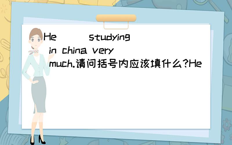 He （ )studying in china very much.请问括号内应该填什么?He （ )studying in china very much.请问括号内应该填什么?Mary and Tom are ( )of my friends.请问括号内应该填什么词,是new 还是 two,或者说应该填什么词性