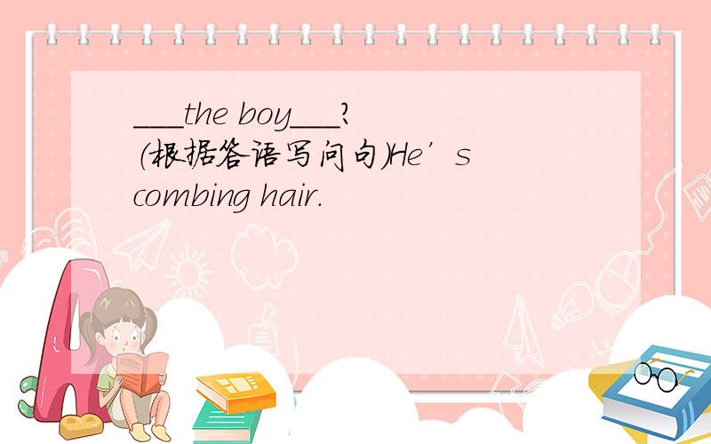 ＿＿＿the boy＿＿＿?（根据答语写问句）He’s combing hair.