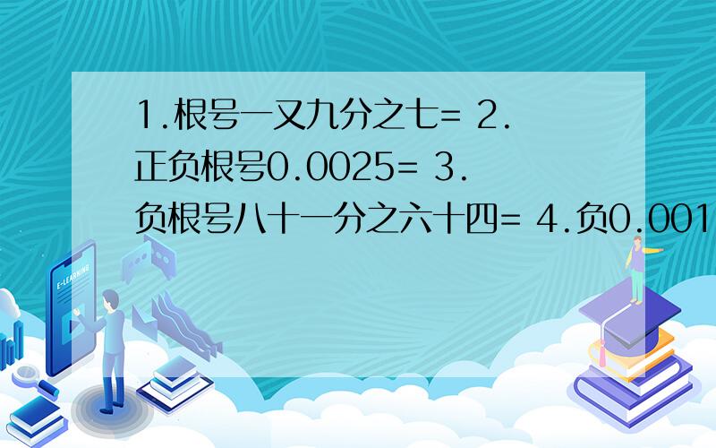 1.根号一又九分之七= 2.正负根号0.0025= 3.负根号八十一分之六十四= 4.负0.001的立方根 5.负六十四分之1255.负六十四分之125= 6.二十七分支二百一十六=