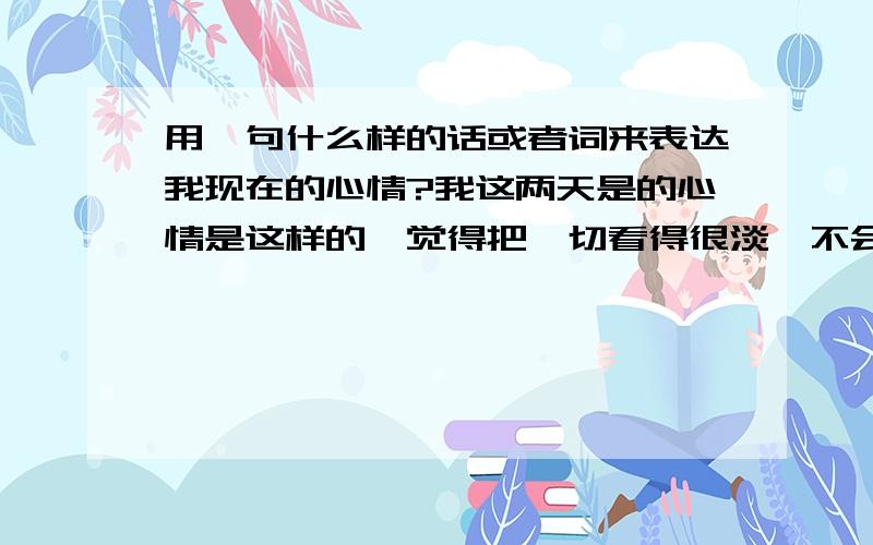 用一句什么样的话或者词来表达我现在的心情?我这两天是的心情是这样的,觉得把一切看得很淡,不会计较得失,不消极,觉得一切看得很淡.很期待爱情的到来,而且心里一直想着会有那么一个人