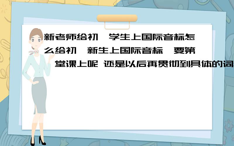 新老师给初一学生上国际音标怎么给初一新生上国际音标,要第一堂课上呢 还是以后再贯彻到具体的词中呢?如果要上 怎么上 教读 应该不用花一堂课那么多时间吧