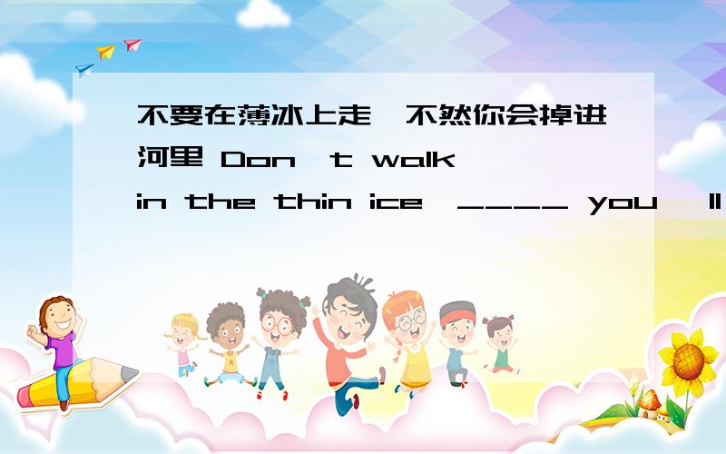 不要在薄冰上走,不然你会掉进河里 Don't walk in the thin ice,____ you 'll __________ the river.不要在薄冰上走,不然你会掉进河里Don't walk in the thin ice,____ you 'll __________ the river.