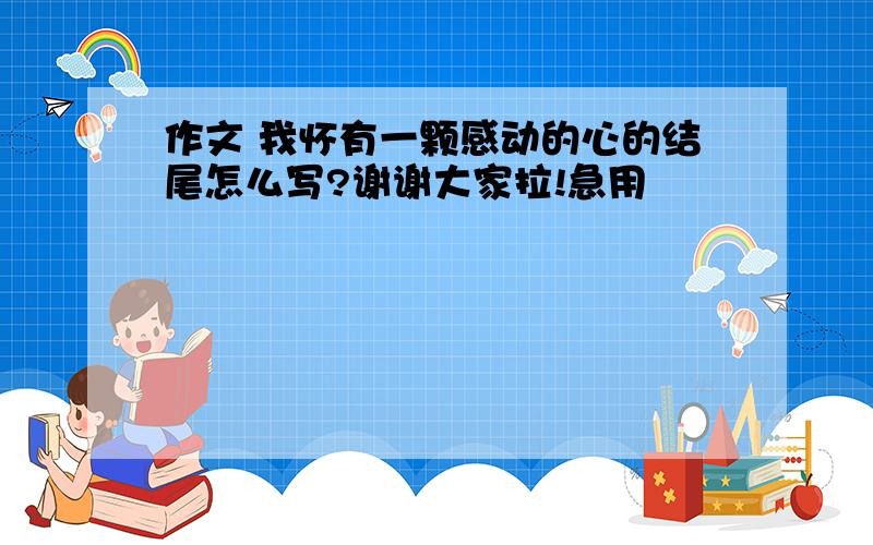 作文 我怀有一颗感动的心的结尾怎么写?谢谢大家拉!急用