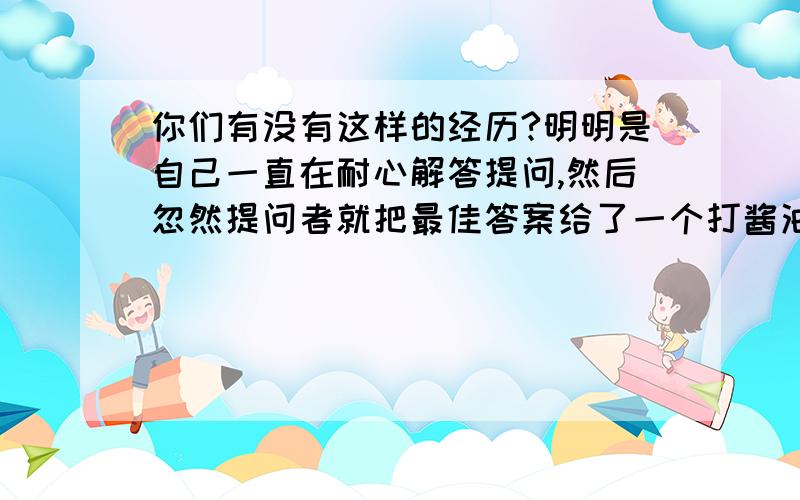 你们有没有这样的经历?明明是自己一直在耐心解答提问,然后忽然提问者就把最佳答案给了一个打酱油的,再然后回过头来继续接着问?倒不是在乎采纳率,关键是这样有点太让人桑心了有木有?