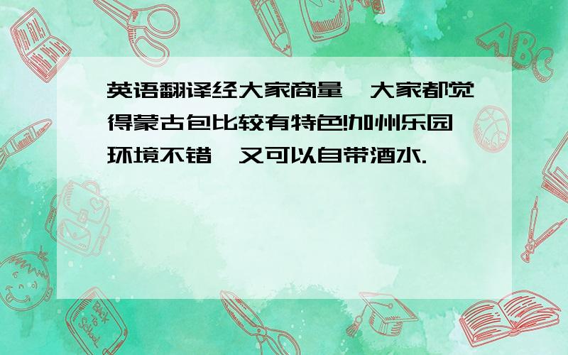 英语翻译经大家商量,大家都觉得蒙古包比较有特色!加州乐园环境不错,又可以自带酒水.