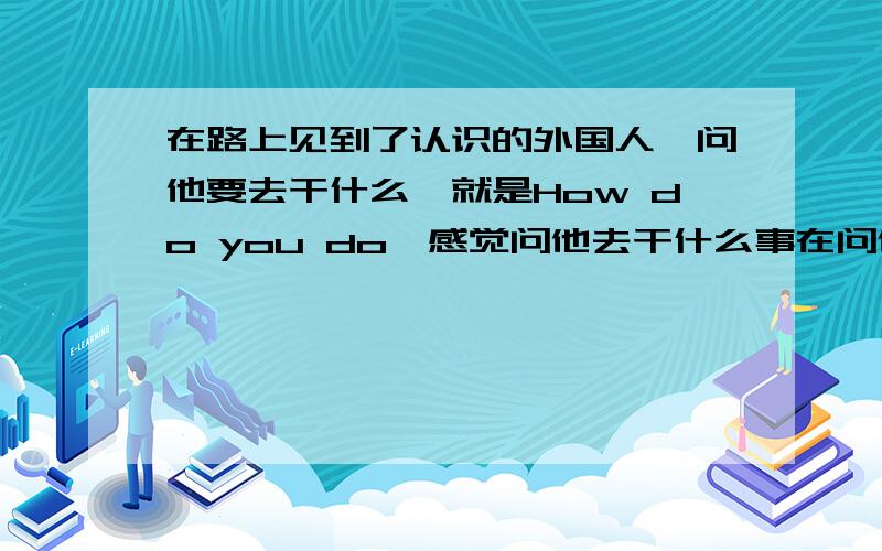 在路上见到了认识的外国人,问他要去干什么,就是How do you do,感觉问他去干什么事在问他的私事