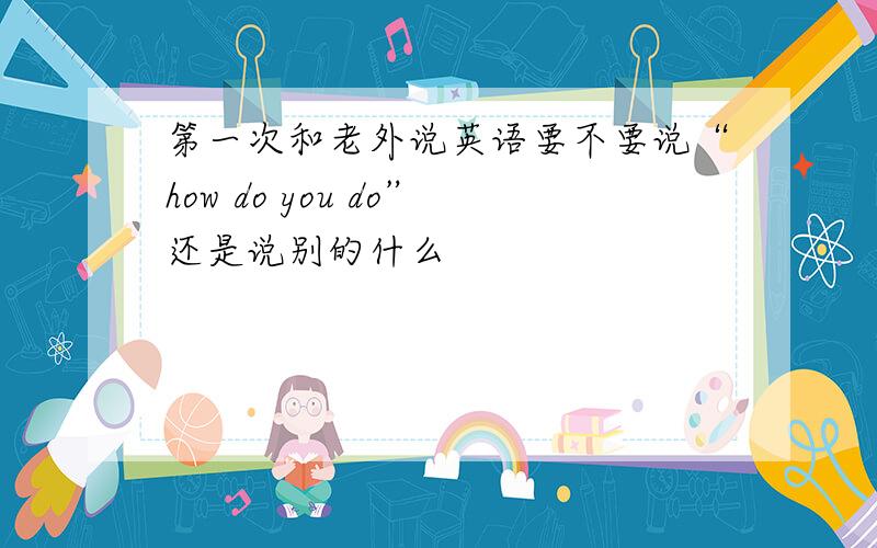 第一次和老外说英语要不要说“how do you do”还是说别的什么