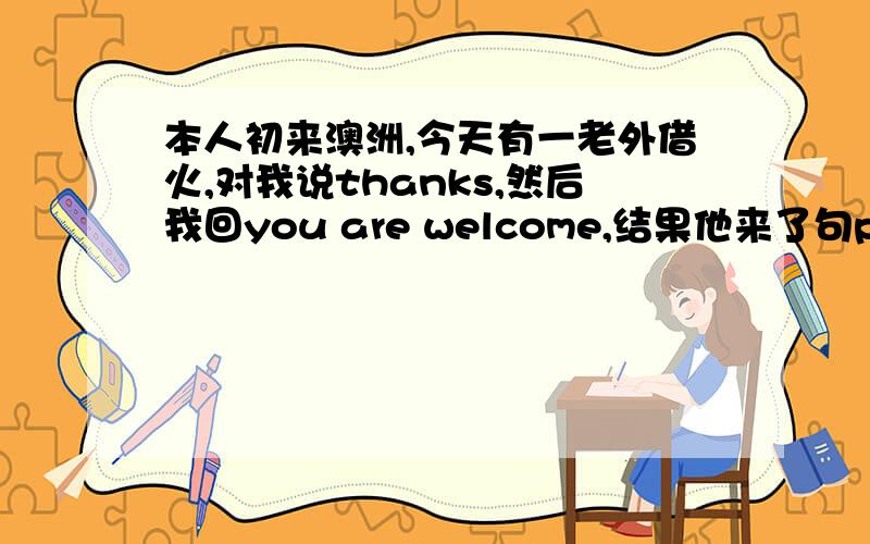 本人初来澳洲,今天有一老外借火,对我说thanks,然后我回you are welcome,结果他来了句please shut up我想不通是我回答的有问题还是please shut up有其他比较温和的意思