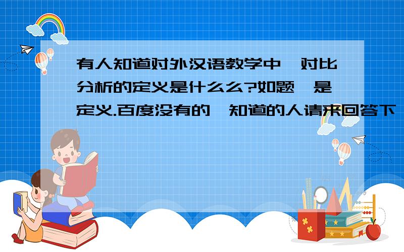 有人知道对外汉语教学中,对比分析的定义是什么么?如题,是定义.百度没有的,知道的人请来回答下,