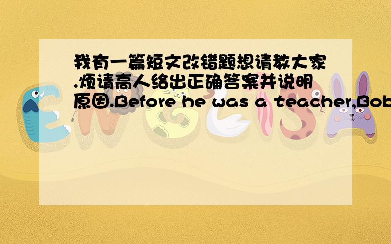 我有一篇短文改错题想请教大家.烦请高人给出正确答案并说明原因.Before he was a teacher,Bob told me what he 1____would like to be a lwyer when he was at school.2____He had worked very hard at his lessons and tried 3____enter