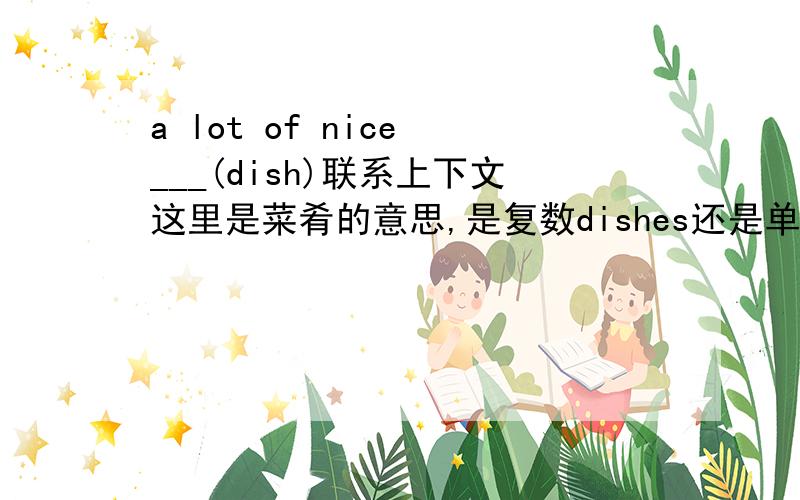 a lot of nice ___(dish)联系上下文这里是菜肴的意思,是复数dishes还是单数dish?dish 作盘子解释是可数名词可以用复数，作菜解释不是不可数名词吗？~！