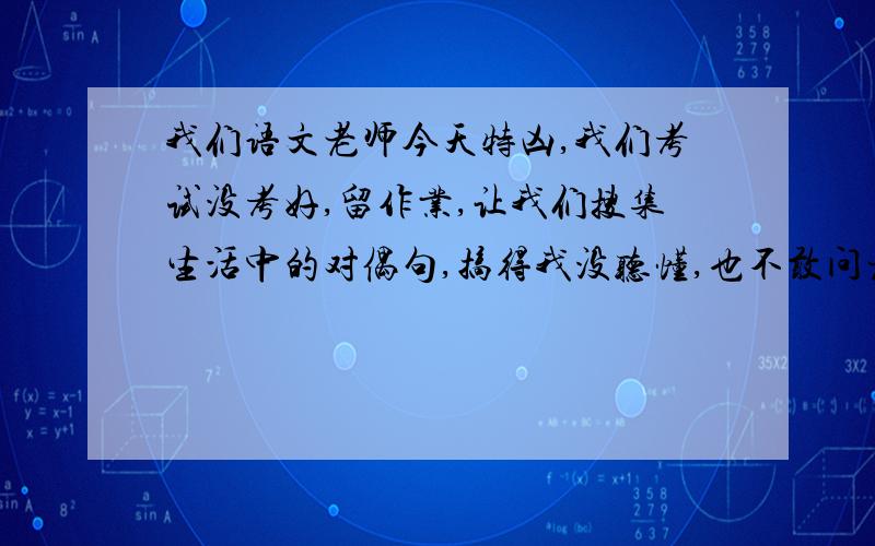 我们语文老师今天特凶,我们考试没考好,留作业,让我们搜集生活中的对偶句,搞得我没听懂,也不敢问老师,各位大哥大姐麻烦帮帮忙吧