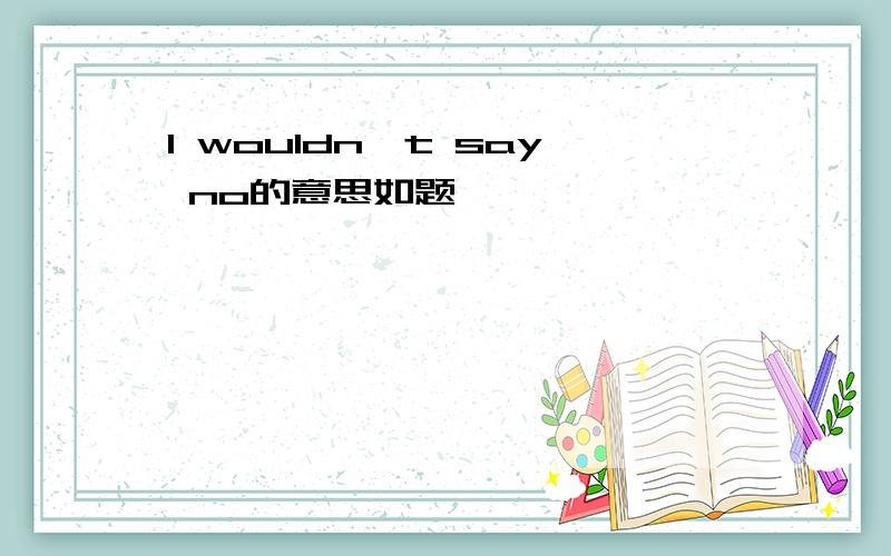 I wouldn't say no的意思如题