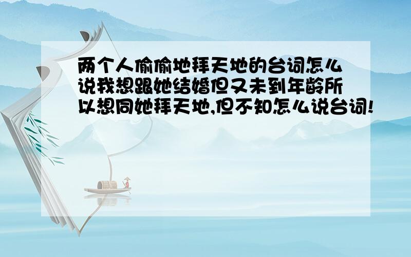 两个人偷偷地拜天地的台词怎么说我想跟她结婚但又未到年龄所以想同她拜天地,但不知怎么说台词!