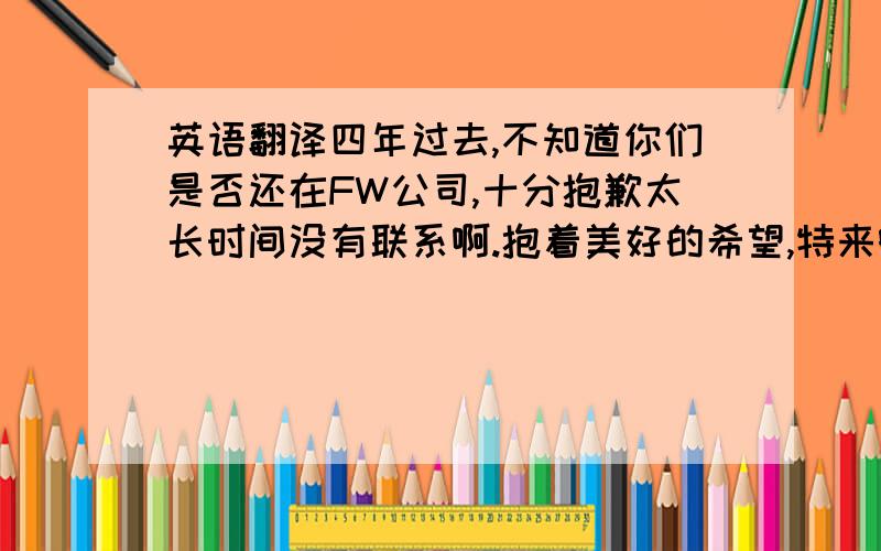 英语翻译四年过去,不知道你们是否还在FW公司,十分抱歉太长时间没有联系啊.抱着美好的希望,特来邮件与您们联系.带着良好的祝愿.我是D,以前在中山金年公司做产品经理,和你们共事约两年