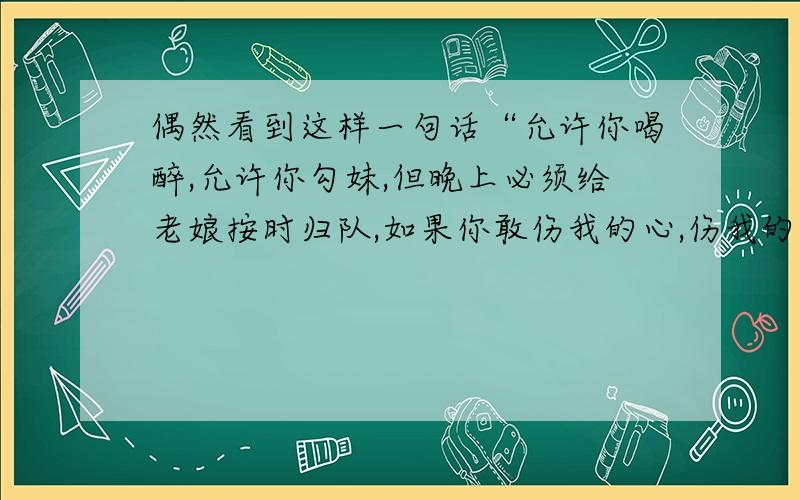 偶然看到这样一句话“允许你喝醉,允许你勾妹,但晚上必须给老娘按时归队,如果你敢伤我的心,伤我的肺,老娘一定把你的第三条腿打残废,让你的雀雀永远打瞌睡.”请问,“让你的雀雀永远打