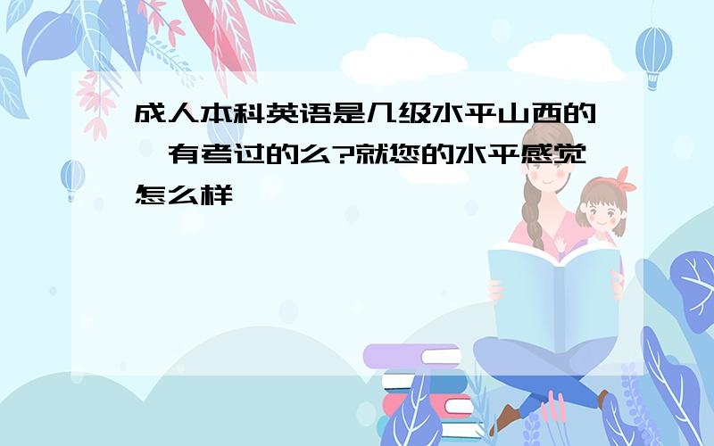 成人本科英语是几级水平山西的,有考过的么?就您的水平感觉怎么样