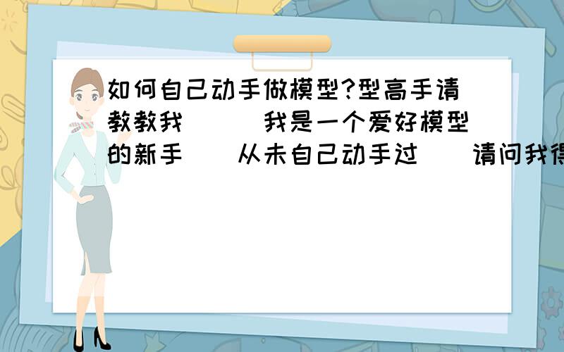 如何自己动手做模型?型高手请教教我```我是一个爱好模型的新手``从未自己动手过``请问我得准备什么?谢谢你们```让我成为你们模型界的一份子吧``好吗?