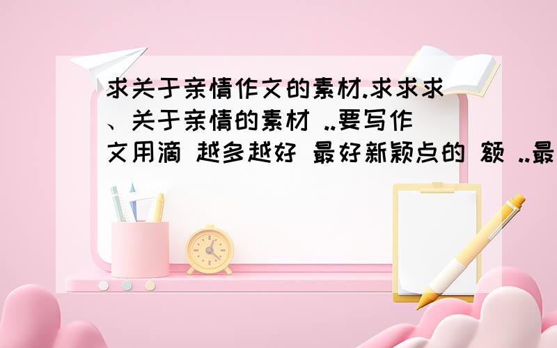 求关于亲情作文的素材.求求求、关于亲情的素材 ..要写作文用滴 越多越好 最好新颖点的 额 ..最好再有一些名言 格言 或者排比句什么的 嗯 开头结尾用 关于亲情的。