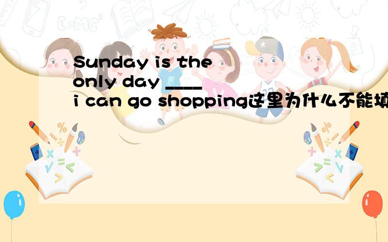 Sunday is the only day ____ i can go shopping这里为什么不能填THAT,不是说定语从句中先行词中有the only 就要用that么?