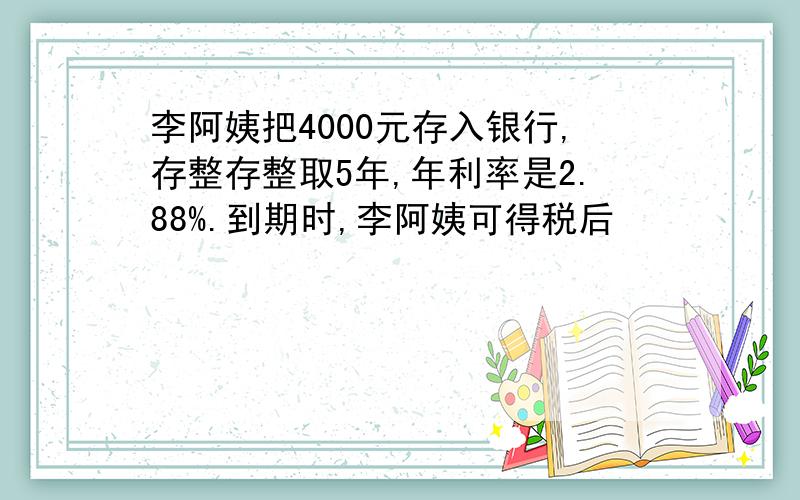 李阿姨把4000元存入银行,存整存整取5年,年利率是2.88%.到期时,李阿姨可得税后