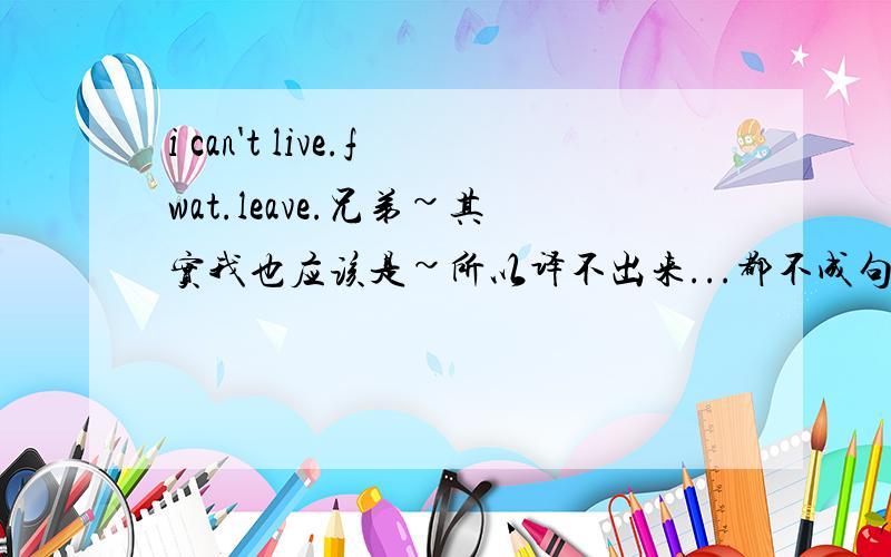 i can't live.fwat.leave.兄弟~其实我也应该是~所以译不出来...都不成句子的~