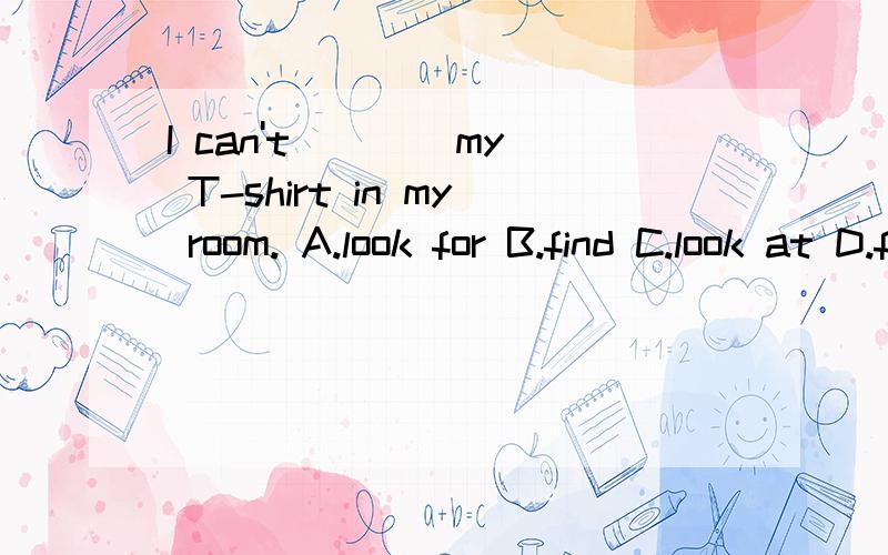 I can't ___ my T-shirt in my room. A.look for B.find C.look at D.finds 详细的解析,谢谢!